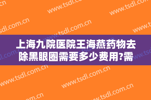 上海九院医院王海燕药物去除黑眼圈需要多少费用?需要多久恢复?
