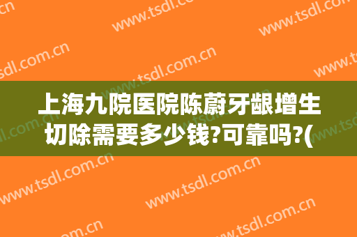 上海九院医院陈蔚牙龈增生切除需要多少钱?可靠吗?(上海九院医院陈蔚牙龈增生切除需要多少钱?可靠吗医生)