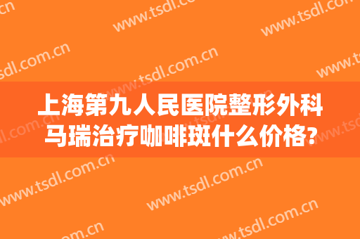 上海第九人民医院整形外科马瑞治疗咖啡斑什么价格?效果怎么样?(上海第九人民医院咖啡斑哪位医生好)