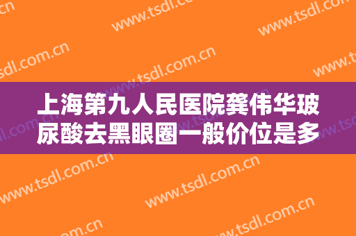 上海第九人民医院龚伟华玻尿酸去黑眼圈一般价位是多少费用?有哪些优势?