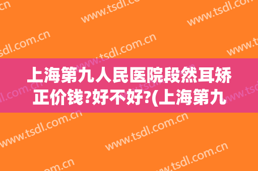 上海第九人民医院段然耳矫正价钱?好不好?(上海第九人民医院小耳整形)