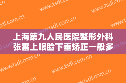 上海第九人民医院整形外科张雷上眼睑下垂矫正一般多少费用?怎么样?