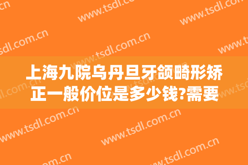 上海九院乌丹旦牙颌畸形矫正一般价位是多少钱?需要多久恢复?(上海第九医院矫正牙齿矫正多少钱)