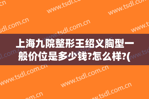上海九院整形王绍义胸型一般价位是多少钱?怎么样?(上海第九人民医院整形价目表)