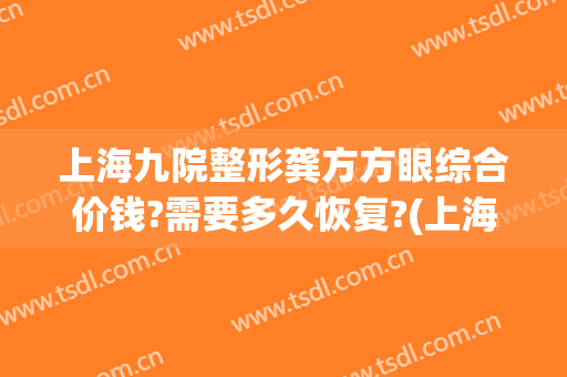 上海九院整形龚方方眼综合价钱?需要多久恢复?(上海九院眼睛整形大约多少钱)