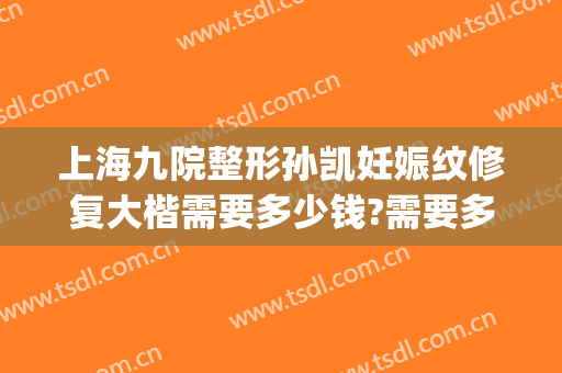 上海九院整形孙凯妊娠纹修复大楷需要多少钱?需要多久恢复?(上海九院整形价格表2024)