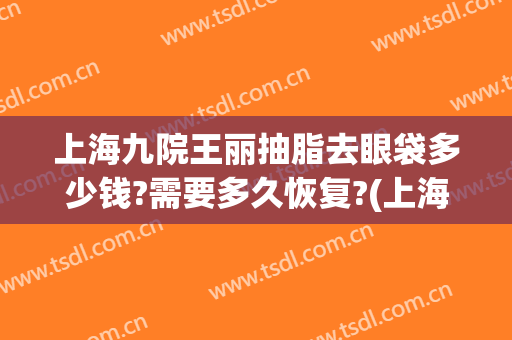 上海九院王丽抽脂去眼袋多少钱?需要多久恢复?(上海九院眼皮抽脂)