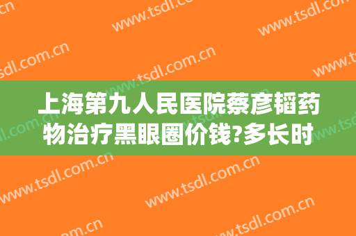 上海第九人民医院蔡彦韬药物治疗黑眼圈价钱?多长时间恢复?(上海九院去除黑眼圈)