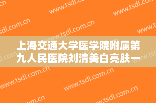 上海交通大学医学院附属第九人民医院刘清美白亮肤一般价位是多少费用?靠谱吗?