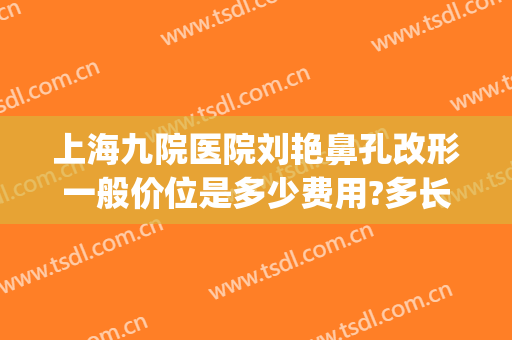 上海九院医院刘艳鼻孔改形一般价位是多少费用?多长时间恢复?(上海九院鼻头缩小多少钱)