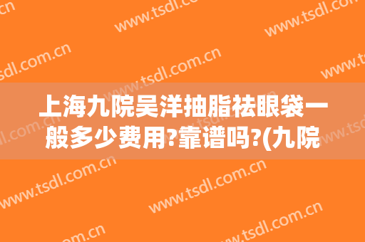 上海九院吴洋抽脂祛眼袋一般多少费用?靠谱吗?(九院眼皮抽脂)