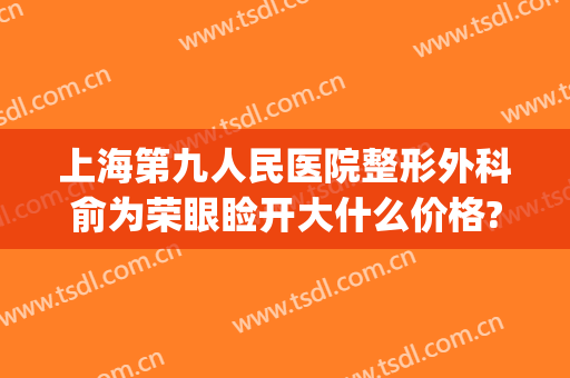 上海第九人民医院整形外科俞为荣眼睑开大什么价格?多长时间恢复?(上海第九人民医院眼部整形价格)