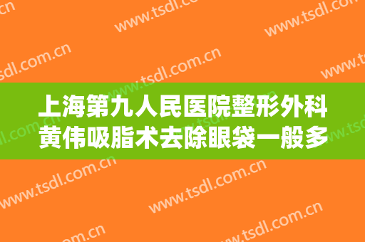 上海第九人民医院整形外科黄伟吸脂术去除眼袋一般多少钱?怎么样?(上海市第九人民医院吸脂手术)
