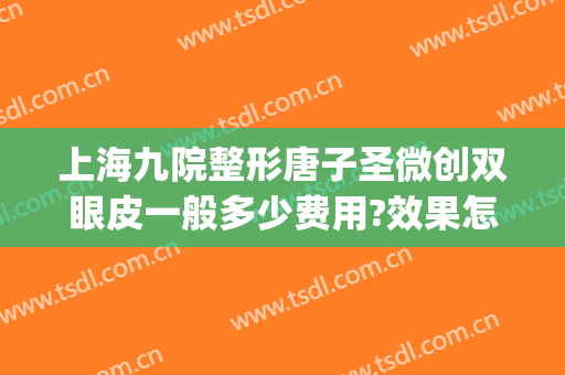 上海九院整形唐子圣微创双眼皮一般多少费用?效果怎么样?(上海第九整形美容医院割双眼皮多少钱)