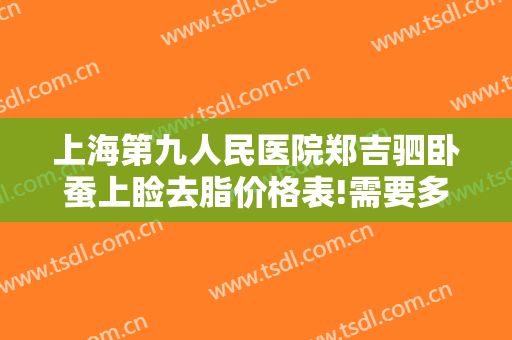上海第九人民医院郑吉驷卧蚕上睑去脂价格表!需要多久恢复?