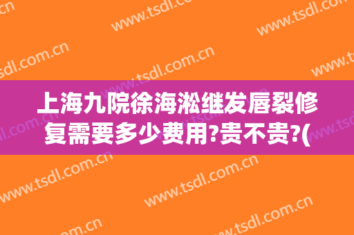 上海九院徐海淞继发唇裂修复需要多少费用?贵不贵?(上海九院做嘴唇多少钱)
