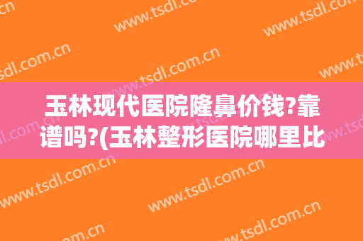 玉林现代医院隆鼻价钱?靠谱吗?(玉林整形医院哪里比较好)