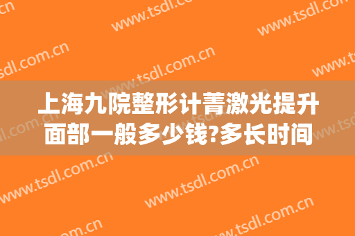 上海九院整形计菁激光提升面部一般多少钱?多长时间恢复?(上海九院激光除皱效果怎样)