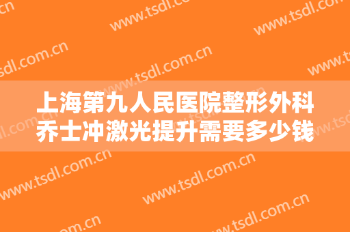 上海第九人民医院整形外科乔士冲激光提升需要多少钱?效果怎么样?