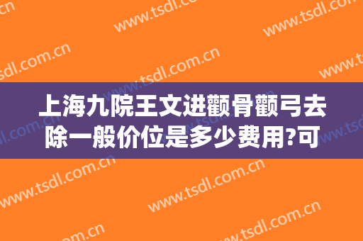 上海九院王文进颧骨颧弓去除一般价位是多少费用?可靠吗?(上海九院颧骨整形价格)