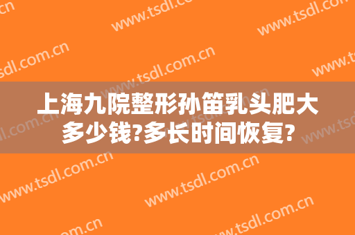 上海九院整形孙笛乳头肥大多少钱?多长时间恢复?