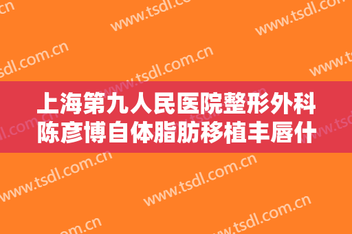 上海第九人民医院整形外科陈彦博自体脂肪移植丰唇什么价格?需要多久恢复?