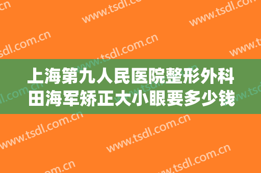 上海第九人民医院整形外科田海军矫正大小眼要多少钱?有哪些优势?(上海第九医院眼部整形)
