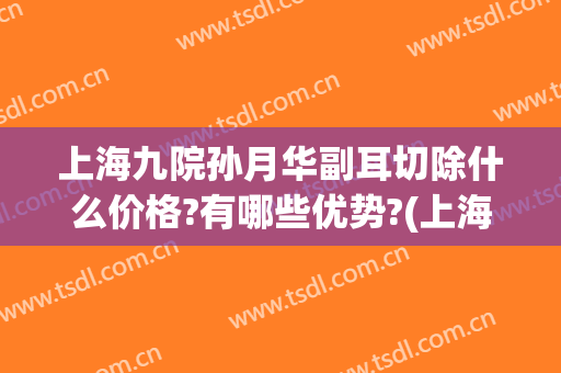 上海九院孙月华副耳切除什么价格?有哪些优势?(上海九院附耳切除哪个医生好)
