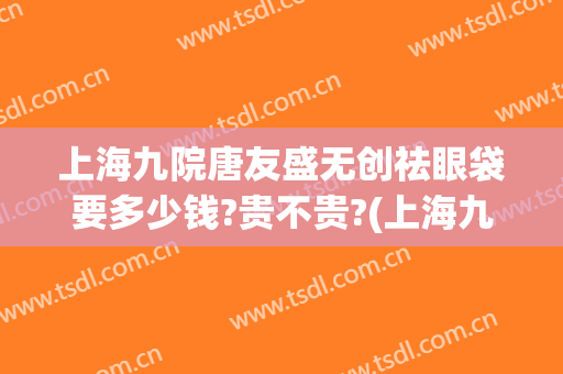 上海九院唐友盛无创祛眼袋要多少钱?贵不贵?(上海九院整形眼袋多少钱)
