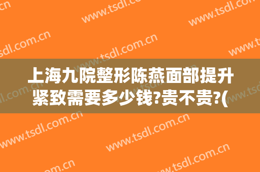 上海九院整形陈燕面部提升紧致需要多少钱?贵不贵?(上海第九医院整容价格)
