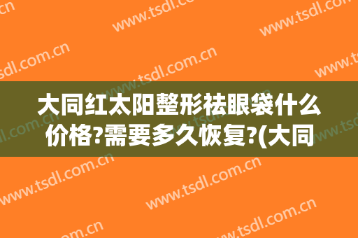 大同红太阳整形祛眼袋什么价格?需要多久恢复?(大同祛眼袋多少钱)