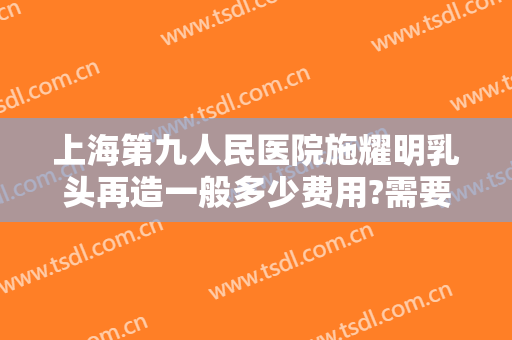 上海第九人民医院施耀明乳头再造一般多少费用?需要多久恢复?