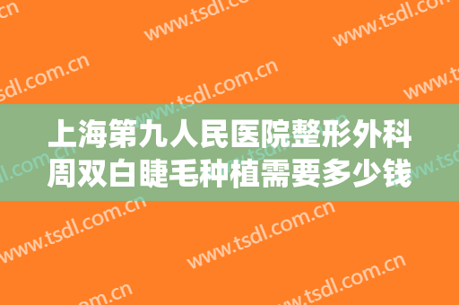 上海第九人民医院整形外科周双白睫毛种植需要多少钱?好不好?(上海九院整形双眼皮多少钱)
