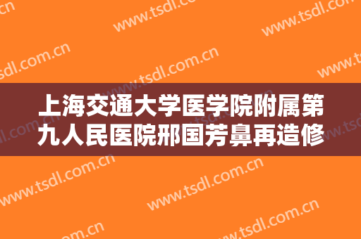 上海交通大学医学院附属第九人民医院邢国芳鼻再造修复价格多少钱?有哪些优势?