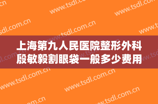 上海第九人民医院整形外科殷敏毅割眼袋一般多少费用?有哪些优势?(上海市第九人民医院割双眼皮多少钱)