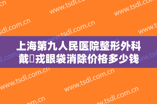 上海第九人民医院整形外科戴尅戎眼袋消除价格多少钱?多长时间恢复?