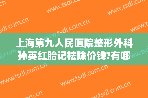 上海第九人民医院整形外科孙英红胎记祛除价钱?有哪些优势?(上海九院整形胎记切除)