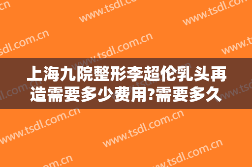上海九院整形李超伦乳头再造需要多少费用?需要多久恢复?