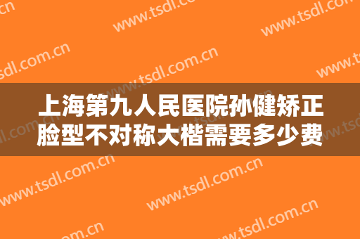 上海第九人民医院孙健矫正脸型不对称大楷需要多少费用?贵不贵?
