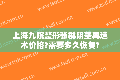 上海九院整形张群阴茎再造术价格?需要多久恢复?