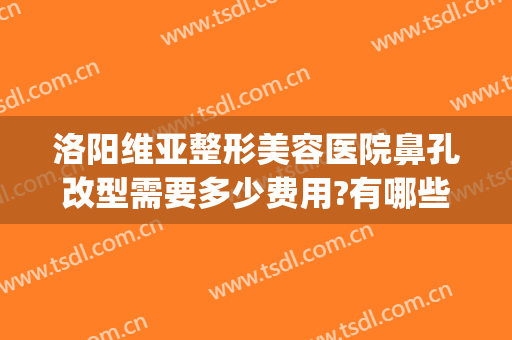 洛阳维亚整形美容医院鼻孔改型需要多少费用?有哪些优势?(洛阳维多利亚整形医院)