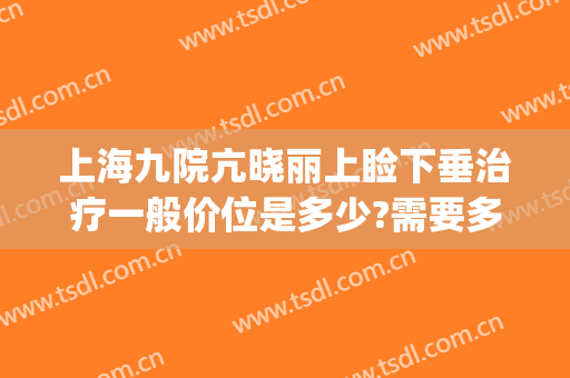 上海九院亢晓丽上睑下垂治疗一般价位是多少?需要多久恢复?(上海第九人民医院上睑下垂)