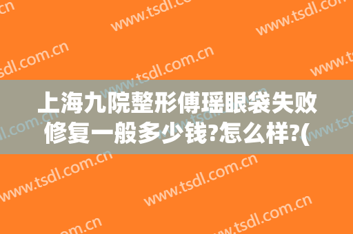 上海九院整形傅瑶眼袋失败修复一般多少钱?怎么样?(傅瑶九院双眼皮)