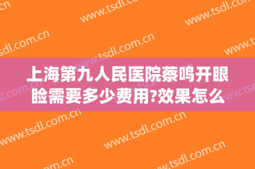 上海第九人民医院蔡鸣开眼睑需要多少费用?效果怎么样?(上海九院眼睑手术)