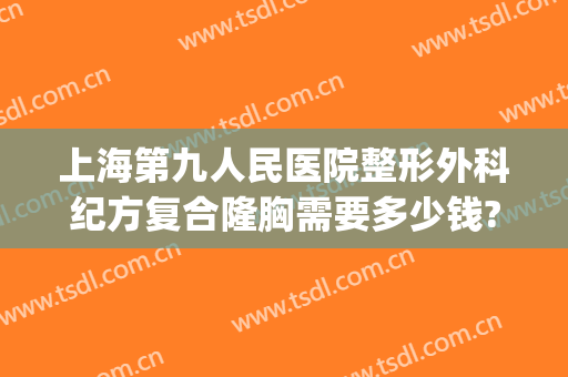 上海第九人民医院整形外科纪方复合隆胸需要多少钱?贵不贵?(上海第九人民医院整形美容手术价格表)