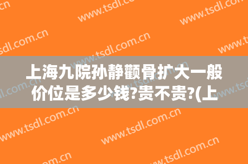 上海九院孙静颧骨扩大一般价位是多少钱?贵不贵?(上海九院颧骨内推专家推荐)