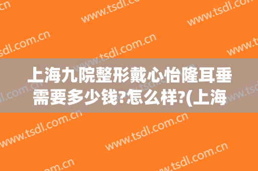 上海九院整形戴心怡隆耳垂需要多少钱?怎么样?(上海九院假体隆胸多少钱)