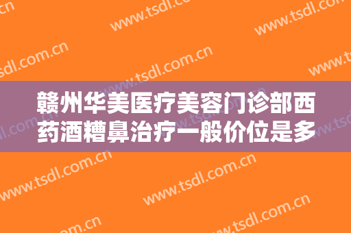 赣州华美医疗美容门诊部西药酒糟鼻治疗一般价位是多少?有哪些优势?