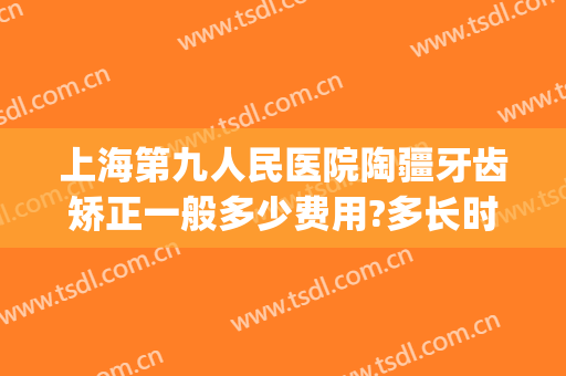 上海第九人民医院陶疆牙齿矫正一般多少费用?多长时间恢复?(上海九院矫正牙齿大概多少钱)