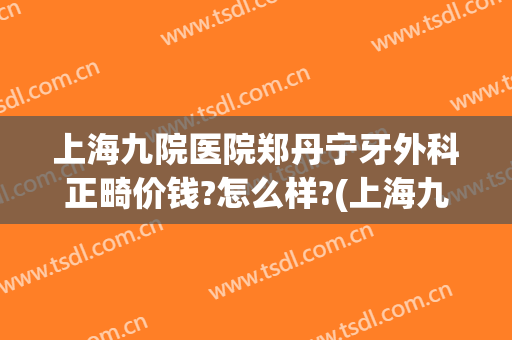 上海九院医院郑丹宁牙外科正畸价钱?怎么样?(上海九院 整牙医生推荐)